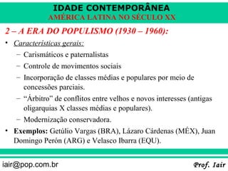 IDADE CONTEMPORÂNEA
             AMÉRICA LATINA NO SÉCULO XX
2 – A ERA DO POPULISMO (1930 – 1960):
• Características gerais:
   – Carismáticos e paternalistas
   – Controle de movimentos sociais
   – Incorporação de classes médias e populares por meio de
     concessões parciais.
   – “Árbitro” de conflitos entre velhos e novos interesses (antigas
     oligarquias X classes médias e populares).
   – Modernização conservadora.
• Exemplos: Getúlio Vargas (BRA), Lázaro Cárdenas (MÉX), Juan
  Domingo Perón (ARG) e Velasco Ibarra (EQU).


iair@pop.com.br                                              Prof. Iair
 