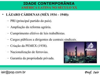IDADE CONTEMPORÂNEA
             AMÉRICA LATINA NO SÉCULO XX

• LÁZARO CÁRDENAS (MÉX 1934 – 1940):
   – PRI (principal partido do país).
   – Ampliação da reforma agrária.
   – Cumprimento efetivo de leis trabalhistas.
   – Cargos públicos a dirigentes de centrais sindicais.
   – Criação da PEMEX (1938).
   – Nacionalização de ferrovias.
   – Garantia da propriedade privada.



iair@pop.com.br                                            Prof. Iair
 