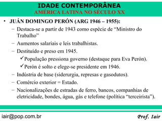 IDADE CONTEMPORÂNEA
              AMÉRICA LATINA NO SÉCULO XX
• JUÁN DOMINGO PERÓN (ARG 1946 – 1955):
   – Destaca-se a partir de 1943 como espécie de “Ministro do
     Trabalho”
   – Aumentos salariais e leis trabalhistas.
   – Destituído e preso em 1945.
      População pressiona governo (destaque para Eva Perón).
      Perón é solto e elege-se presidente em 1946.
   – Indústria de base (siderurgia, represas e gasodutos).
   – Comércio exterior = Estado.
   – Nacionalizações de estradas de ferro, bancos, companhias de
     eletricidade, bondes, água, gás e telefone (política “terceirista”).


iair@pop.com.br                                                 Prof. Iair
 