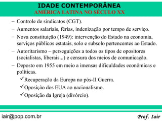 IDADE CONTEMPORÂNEA
             AMÉRICA LATINA NO SÉCULO XX
   – Controle de sindicatos (CGT).
   – Aumentos salariais, férias, indenização por tempo de serviço.
   – Nova constituição (1949): intervenção do Estado na economia,
     serviços públicos estatais, solo e subsolo pertencentes ao Estado.
   – Autoritarismo – perseguições a todos os tipos de opositores
     (socialistas, liberais...) e censura dos meios de comunicação.
   – Deposto em 1955 em meio a imensas dificuldades econômicas e
     políticas.
       Recuperação da Europa no pós-II Guerra.
       Oposição dos EUA ao nacionalismo.
       Oposição da Igreja (divórcio).



iair@pop.com.br                                              Prof. Iair
 