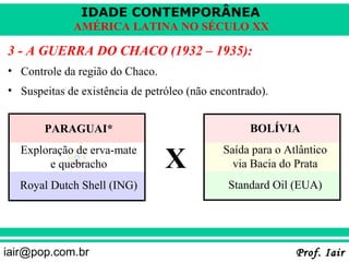 IDADE CONTEMPORÂNEA
             AMÉRICA LATINA NO SÉCULO XX

3 - A GUERRA DO CHACO (1932 – 1935):
• Controle da região do Chaco.
• Suspeitas de existência de petróleo (não encontrado).


       PARAGUAI*                                   BOLÍVIA


                                 X
  Exploração de erva-mate                    Saída para o Atlântico
        e quebracho                            via Bacia do Prata
  Royal Dutch Shell (ING)                     Standard Oil (EUA)




iair@pop.com.br                                             Prof. Iair
 