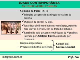 IDADE CONTEMPORÂNEA
              AS UNIFICAÇÕES TARDIAS
           – Comuna de Paris (1871).
              Primeiro governo de inspiração socialista da
                história.
              Duração de apenas 72 dias.
              Igualdade civil entre homens e mulheres, pensões
                para viúvas e órfãos, fim do trabalho noturno.
              Reprimida pelo governo republicano de Versalhes,
                liderado por Adolphe Thiers, auxiliado por
                Bismarck.
           – Disputa imperialista.             Causas da I
           – Progresso industrial acelerado. Guerra Mundial


iair@pop.com.br                                       Prof. Iair
 