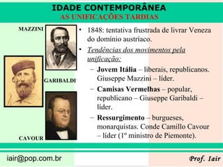 IDADE CONTEMPORÂNEA
                 AS UNIFICAÇÕES TARDIAS
   MAZZINI               • 1848: tentativa frustrada de livrar Veneza
                           do domínio austríaco.
                         • Tendências dos movimentos pela
                           unificação:
                            – Jovem Itália – liberais, republicanos.
             GARIBALDI        Giuseppe Mazzini – líder.
                            – Camisas Vermelhas – popular,
                              republicano – Giuseppe Garibaldi –
                              líder.
                            – Ressurgimento – burgueses,
                              monarquistas. Conde Camillo Cavour
   CAVOUR                     – líder (1º ministro de Piemonte).


iair@pop.com.br                                              Prof. Iair
 