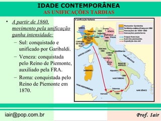 IDADE CONTEMPORÂNEA
                AS UNIFICAÇÕES TARDIAS
• A partir de 1860,
  movimento pela unificação
  ganha intensidade:
   – Sul: conquistado e
     unificado por Garibaldi.
   – Veneza: conquistada
     pelo Reino de Piemonte,
     auxiliado pela FRA.
   – Roma: conquistada pelo
     Reino de Piemonte em
     1870.



iair@pop.com.br                          Prof. Iair
 