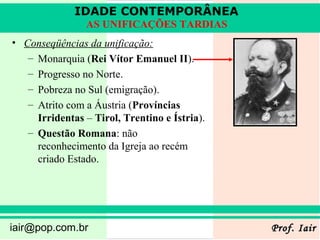 IDADE CONTEMPORÂNEA
                AS UNIFICAÇÕES TARDIAS
• Conseqüências da unificação:
   – Monarquia (Rei Vítor Emanuel II).
   – Progresso no Norte.
   – Pobreza no Sul (emigração).
   – Atrito com a Áustria (Províncias
     Irridentas – Tirol, Trentino e Ístria).
   – Questão Romana: não
     reconhecimento da Igreja ao recém
     criado Estado.




iair@pop.com.br                                Prof. Iair
 
