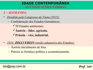 IDADE CONTEMPORÂNEA
               AS UNIFICAÇÕES TARDIAS
2 – ALEMANHA:
• Dividida pelo Congresso de Viena (1815):
    – Confederação dos Estados Germânicos.
       39 Estados autônomos.
       Áustria – líder, agrícola.
       Prússia – vice, industrial.

• 1834: ZOLLVEREIN (união aduaneira dos Estados):
   – Áustria inicialmente de fora.
   – Prússia se fortalece política e economicamente.



iair@pop.com.br                                        Prof. Iair
 
