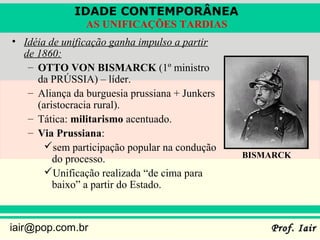 IDADE CONTEMPORÂNEA
                AS UNIFICAÇÕES TARDIAS
• Idéia de unificação ganha impulso a partir
  de 1860:
   – OTTO VON BISMARCK (1º ministro
     da PRÚSSIA) – líder.
   – Aliança da burguesia prussiana + Junkers
     (aristocracia rural).
   – Tática: militarismo acentuado.
   – Via Prussiana:
       sem participação popular na condução
         do processo.                           BISMARCK
       Unificação realizada “de cima para
         baixo” a partir do Estado.



iair@pop.com.br                                     Prof. Iair
 