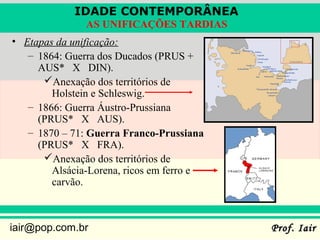 IDADE CONTEMPORÂNEA
               AS UNIFICAÇÕES TARDIAS
• Etapas da unificação:
   – 1864: Guerra dos Ducados (PRUS +
     AUS* X DIN).
      Anexação dos territórios de
        Holstein e Schleswig.
   – 1866: Guerra Áustro-Prussiana
     (PRUS* X AUS).
   – 1870 – 71: Guerra Franco-Prussiana
     (PRUS* X FRA).
      Anexação dos territórios de
        Alsácia-Lorena, ricos em ferro e
        carvão.



iair@pop.com.br                            Prof. Iair
 