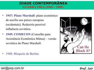 IDADE CONTEMPORÂNEA
              GUERRA FRIA (1945 – 1989)

• 1947: Plano Marshall: plano econômico
  de auxílio aos países europeus
  (ocidentais). Reduziria possível
  influência soviética.
• 1949: COMECON (Conselho para
  Assistência Econômica Mútua) – versão
  soviética do Plano Marshall.


• 1948: Bloqueio de Berlim.



iair@pop.com.br                           Prof. Iair
 