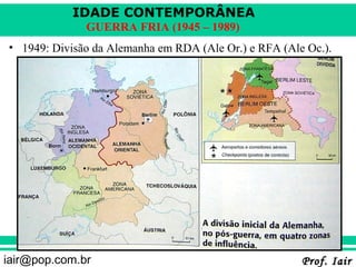 IDADE CONTEMPORÂNEA
              GUERRA FRIA (1945 – 1989)
• 1949: Divisão da Alemanha em RDA (Ale Or.) e RFA (Ale Oc.).




iair@pop.com.br                                        Prof. Iair
 