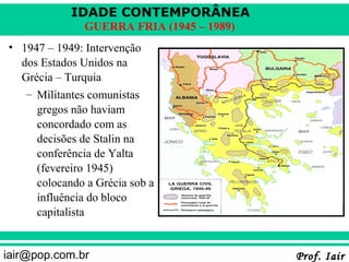 IDADE CONTEMPORÂNEA
               GUERRA FRIA (1945 – 1989)
• 1947 – 1949: Intervenção
  dos Estados Unidos na
  Grécia – Turquia
   – Militantes comunistas
     gregos não haviam
     concordado com as
     decisões de Stalin na
     conferência de Yalta
     (fevereiro 1945)
     colocando a Grécia sob a
     influência do bloco
     capitalista


iair@pop.com.br                            Prof. Iair
 