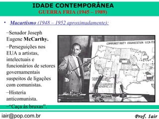 IDADE CONTEMPORÂNEA
                GUERRA FRIA (1945 – 1989)
• Macartismo (1948 – 1952 aproximadamente):
 –Senador Joseph
 Eugene McCarthy.
 –Perseguições nos
 EUA a artistas,
 intelectuais e
 funcionários de setores
 governamentais
 suspeitos de ligações
 com comunistas.
 –Histeria
 anticomunista.
 –“Caça às bruxas”.
iair@pop.com.br                               Prof. Iair
 