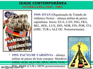 IDADE CONTEMPORÂNEA
                GUERRA FRIA (1945 – 1989)

                      • 1949: OTAN (Organização do Tratado do
                        Atlântico Norte) – aliança militar de países
                        capitalistas. Início: EUA, CAN, ING, FRA,
                        BEL, HOL, LUX, DIN, NOR, FIN, POR, ITA
                        (GRE, TUR e ALE OC. Posteriormente).




     • 1955: PACTO DE VARSÓVIA – aliança
       militar de países do leste europeu. Membros:
       URSS, ALB, ALE OR., BUL, HUN, TCH,
iair@pop.com.br (CUB e MON posteriormente).
       POL, ROM                                           Prof. Iair
 