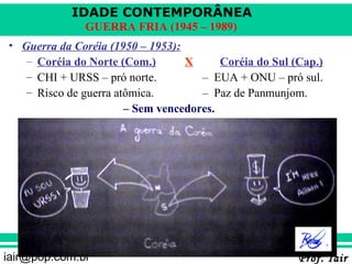 IDADE CONTEMPORÂNEA
              GUERRA FRIA (1945 – 1989)
• Guerra da Coréia (1950 – 1953):
   – Coréia do Norte (Com.)       X      Coréia do Sul (Cap.)
   – CHI + URSS – pró norte.         – EUA + ONU – pró sul.
   – Risco de guerra atômica.        – Paz de Panmunjom.
                       – Sem vencedores.




iair@pop.com.br                                         Prof. Iair
 