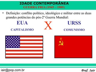IDADE CONTEMPORÂNEA
               GUERRA FRIA (1945 – 1989)
• Definição: conflito político, ideológico e militar entre as duas
  grandes potências do pós-2ª Guerra Mundial:
          EUA
      CAPITALISMO             X                 URSS
                                             COMUNISMO




iair@pop.com.br                                           Prof. Iair
 