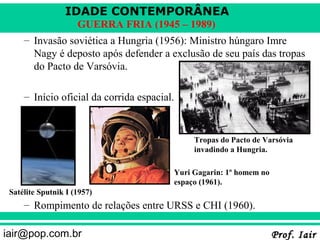 IDADE CONTEMPORÂNEA
                     GUERRA FRIA (1945 – 1989)
     – Invasão soviética a Hungria (1956): Ministro húngaro Imre
       Nagy é deposto após defender a exclusão de seu país das tropas
       do Pacto de Varsóvia.

     – Início oficial da corrida espacial.


                                              Tropas do Pacto de Varsóvia
                                              invadindo a Hungria.

                                         Yuri Gagarin: 1º homem no
                                         espaço (1961).
 Satélite Sputnik I (1957)
     – Rompimento de relações entre URSS e CHI (1960).

iair@pop.com.br                                                      Prof. Iair
 