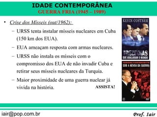 IDADE CONTEMPORÂNEA
               GUERRA FRIA (1945 – 1989)
• Crise dos Mísseis (out/1962):
   – URSS tenta instalar mísseis nucleares em Cuba
     (150 km dos EUA).
   – EUA ameaçam resposta com armas nucleares.
   – URSS não instala os mísseis com o
     compromisso dos EUA de não invadir Cuba e
     retirar seus mísseis nucleares da Turquia.
   – Maior proximidade de uma guerra nuclear já
     vivida na história.               ASSISTA!




iair@pop.com.br                                      Prof. Iair
 