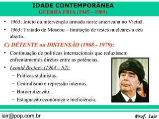 IDADE CONTEMPORÂNEA
               GUERRA FRIA (1945 – 1989)
• 1963: Início da intervenção armada norte americana no Vietnã.
• 1963: Tratado de Moscou – limitação de testes nucleares a céu
  aberto.
C) DÉTENTE ou DISTENSÃO (1968 - 1979):
• Continuação de políticas internacionais que reduzissem
  enfrentamentos diretos entre as potências.
• Leonid Brejnev (1964 – 82):
   – Práticas stalinistas.
   – Centralismo e repressão internas.
   – Burocratização.
   – Estagnação econômica e ineficiência.


iair@pop.com.br                                            Prof. Iair
 