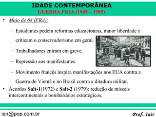 IDADE CONTEMPORÂNEA
                GUERRA FRIA (1945 – 1989)
• Maio de 68 (FRA):

   – Estudantes pedem reformas educacionais, maior liberdade e
      criticam o conservadorismo em geral.
   – Trabalhadores entram em greve.

   – Repressão aos manifestantes.

   – Movimento francês inspira manifestações nos EUA contra a
      Guerra do Vietnã e no Brasil contra a ditadura militar.
• Acordos Salt-1(1972) e Salt-2 (1979): redução de mísseis
  intercontinentais e bombardeios estratégicos.


iair@pop.com.br                                                 Prof. Iair
 