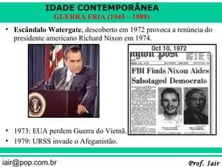 IDADE CONTEMPORÂNEA
              GUERRA FRIA (1945 – 1989)
• Escândalo Watergate, descoberto em 1972 provoca a renúncia do
  presidente americano Richard Nixon em 1974.




• 1973: EUA perdem Guerra do Vietnã.
• 1979: URSS invade o Afeganistão.

iair@pop.com.br                                        Prof. Iair
 