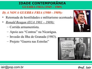 IDADE CONTEMPORÂNEA
              GUERRA FRIA (1945 – 1989)
D) A NOVA GUERRA FRIA (1980 - 1989):
• Retomada de hostilidades e militarismo acentuado.
• Ronald Reagan (EUA 1981 – 1989):
   – Corrida armamentista.
   – Apoio aos “Contras” na Nicarágua.
   – Invasão da Ilha de Granada (1983).
   – Projeto “Guerra nas Estrelas”




iair@pop.com.br                                       Prof. Iair
 