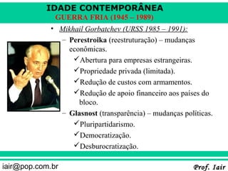 IDADE CONTEMPORÂNEA
              GUERRA FRIA (1945 – 1989)
             • Mikhail Gorbatchev (URSS 1985 – 1991):
               – Perestroika (reestruturação) – mudanças
                 econômicas.
                   Abertura para empresas estrangeiras.
                   Propriedade privada (limitada).
                   Redução de custos com armamentos.
                   Redução de apoio financeiro aos países do
                    bloco.
               – Glasnost (transparência) – mudanças políticas.
                   Pluripartidarismo.
                   Democratização.
                   Desburocratização.

iair@pop.com.br                                         Prof. Iair
 