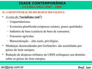 IDADE CONTEMPORÂNEA
               GUERRA FRIA (1945 – 1989)
E) A DESINTEGRAÇÃO DO BLOCO SOCIALISTA:
• A crise do “socialismo real”:
   – Unipartidarismo.
   – Economia planificada (empresas estatais, pouca qualidade).
   – Indústria de base (carência de bens de consumo).
   – Fracassos agrícolas.
   – Burocratização – alto custo, privilégios.
• Mudanças desencadeadas por Gorbatchev são assimiladas por
  países do leste europeu.
• Redução de despesas militares da URSS enfraquece seu domínio
  sobre os países do leste europeu.

iair@pop.com.br                                            Prof. Iair
 