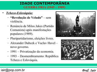 IDADE CONTEMPORÂNEA
               GUERRA FRIA (1945 – 1989)
• Tcheco-Eslováquia:
   – “Revolução de Veludo” – sem
     violência.
   – Renúncia de Milos Jakes (Partido
     Comunista) após manifestações
     populares (1989).
   – Pluripartidarismo, eleições livres.
   – Alexander Dubcek e Vaclav Havel –
     novo governo.
   – 1991 – Privatização da economia.
   – 1993 – Desmembramento: República
     Tcheca e Eslováquia.


iair@pop.com.br                            Prof. Iair
 