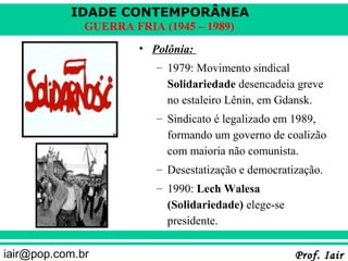 IDADE CONTEMPORÂNEA
              GUERRA FRIA (1945 – 1989)
                       • Polônia:
                          – 1979: Movimento sindical
                            Solidariedade desencadeia greve
                            no estaleiro Lênin, em Gdansk.
                          – Sindicato é legalizado em 1989,
                            formando um governo de coalizão
                            com maioria não comunista.
                          – Desestatização e democratização.
                          – 1990: Lech Walesa
                            (Solidariedade) elege-se
                            presidente.

iair@pop.com.br                                        Prof. Iair
 