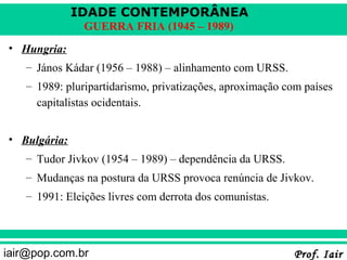 IDADE CONTEMPORÂNEA
               GUERRA FRIA (1945 – 1989)
• Hungria:
   – János Kádar (1956 – 1988) – alinhamento com URSS.
   – 1989: pluripartidarismo, privatizações, aproximação com países
     capitalistas ocidentais.


• Bulgária:
   – Tudor Jivkov (1954 – 1989) – dependência da URSS.
   – Mudanças na postura da URSS provoca renúncia de Jivkov.
   – 1991: Eleições livres com derrota dos comunistas.



iair@pop.com.br                                           Prof. Iair
 