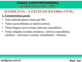 IDADE CONTEMPORÂNEA
               GUERRA FRIA (1945 – 1989)
  IUGOSLÁVIA – A EXCEÇÃO (GUERRA CIVIL)
1. Características gerais
• Área reduzida (pouco maior que SP).
• Várias nacionalidades (a maioria eslava).
• Várias línguas (servo-croata, esloveno, macedônio).
• Várias religiões (cristãos ortodoxos –sérvios e macedônios;
   católicos – eslovenos e croatas; muçulmanos – bósnios).




iair@pop.com.br                                             Prof. Iair
 