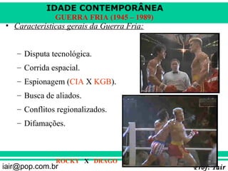 IDADE CONTEMPORÂNEA
              GUERRA FRIA (1945 – 1989)
• Características gerais da Guerra Fria:


   – Disputa tecnológica.
   – Corrida espacial.
   – Espionagem (CIA X KGB).
   – Busca de aliados.
   – Conflitos regionalizados.
   – Difamações.



              ROCKY X DRAGO
iair@pop.com.br                            Prof. Iair
 