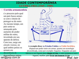 IDADE CONTEMPORÂNEA
                   GUERRA FRIA (1945 – 1989)
– Corrida armamentista
  é o processo pelo qual
  um país busca armar-
  se com o intuito de
  proteger-se de outro.
  Ao mesmo tempo, um
  país sente-se
  ameaçado pelo
  aumento do poder
  militar do outro,
  investindo em seu
  aparato de defesa.
  Com isso, surge um
  círculo vicioso, no
                              A exemplo disso: os Estados Unidos e a União Soviética,
  qual ambos países se          disputavam poder tanto em armas, quanto em tecnologia
  armam em                   diversificada, como por exemplo: foguetes. Enquanto um país
  decorrência da           fabricava um foguete para chegar à Lua, o outro preparava outro
  desconfiança mútua.               foguete, melhor, para levar um homem à Lua.
iair@pop.com.br                                                              Prof. Iair
 