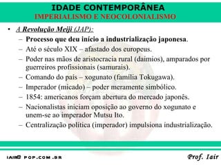 A  Revolução Meiji  (JAP): Processo que deu início a industrialização japonesa . Até o século XIX – afastado dos europeus. Poder nas mãos de aristocracia rural (daimios), amparados por guerreiros profissionais (samurais). Comando do país – xogunato (família Tokugawa). Imperador (micado) – poder meramente simbólico. 1854: americanos forçam abertura do mercado japonês. Nacionalistas iniciam oposição ao governo do xogunato e unem-se ao imperador Mutsu Ito. Centralização política (imperador) impulsiona industrialização. 