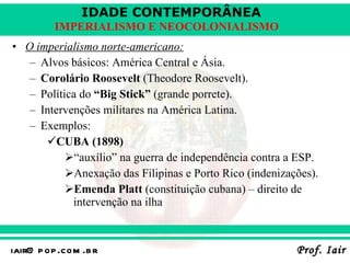 O imperialismo norte-americano: Alvos básicos: América Central e Ásia. Corolário Roosevelt  (Theodore Roosevelt). Política do  “Big Stick”  (grande porrete). Intervenções militares na América Latina. Exemplos: CUBA (1898) “ auxílio” na guerra de independência contra a ESP. Anexação das Filipinas e Porto Rico (indenizações). Emenda Platt  (constituição cubana) – direito de intervenção na ilha 
