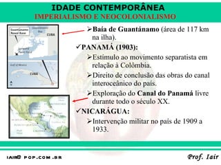 Baía de Guantánamo  (área de 117 km na ilha). PANAMÁ (1903): Estímulo ao movimento separatista em relação à Colômbia. Direito de conclusão das obras do canal interoceânico do país. Exploração do  Canal do Panamá  livre durante todo o século XX. NICARÁGUA: Intervenção militar no país de 1909 a 1933. 
