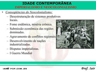 Conseqüências do Neocolonialismo: Desestruturação de sistemas produtivos locais. Fome endêmica, miséria crônica. Submissão econômica das regiões dominadas. Agravamento de conflitos regionais. Desenvolvimento de nações industrializadas. Disputas imperialistas. I Guerra Mundial 