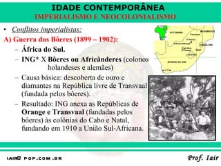 Conflitos imperialistas: A) Guerra dos Bôeres (1899 – 1902): África do Sul. ING*  X Bôeres ou Africânderes  (colonos  holandeses e alemães) Causa básica: descoberta de ouro e diamantes na República livre de Transvaal (fundada pelos bôeres). Resultado: ING anexa as Repúblicas de  Orange e Transvaal  (fundadas pelos bôeres) às colônias do Cabo e Natal, fundando em 1910 a União Sul-Africana. 