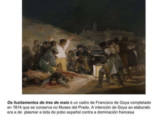 Os fusilamentos do tres de maio  é un cadro de Francisco de Goya completado en 1814 que se conserva no Museo del Prado. A intención de Goya ao elaboralo era a de  plasmar a loita do pobo español contra a dominación francesa 
