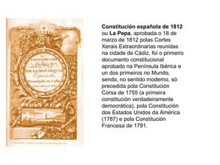Constitución española de 1812  ou  La Pepa , aprobada o 18 de marzo de 1812 polas Cortes Xerais Extraordinarias reunidas na cidade de Cádiz, foi o primeiro documento constitucional aprobado na Península Ibérica e un dos primeiros no Mundo, sendo, no sentido moderno, só precedida pola Constitución Corsa de 1755 (a primeira constitución verdadeiramente democrática), pola Constitución dos Estados Unidos da América (1787) e pola Constitución Francesa de 1791. 