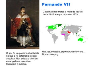 Fernando VII   Goberna entre marzo e maio de 1808 e deste 1813 ata que morre en 1933. O seu foi un goberno absolutista na que o rei ostentaba o poder absoluto. Non existía a división entre poderes executivo, lexislativo e xudicial.  http://es.wikipedia.org/wiki/Archivo:World_Monarchies.png 