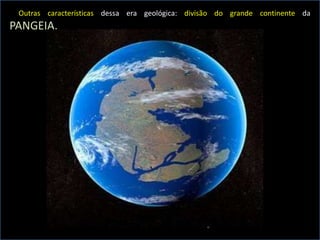 Outras características dessa era geológica: divisão do grande continente da
PANGEIA.
 
