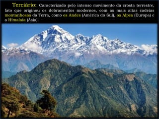 Terciário: Caracterizado pelo intenso movimento da crosta terrestre,
fato que originou os dobramentos modernos, com as mais altas cadeias
montanhosas da Terra, como os Andes (América do Sul), os Alpes (Europa) e
o Himalaia (Ásia).
 