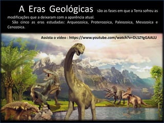 A Eras Geológicas são as fases em que a Terra sofreu as
modificações que a deixaram com a aparência atual.
São cinco as eras estudadas: Arqueozoica, Proterozoica, Paleozoica, Mesozoica e
Cenozoica. m períodos.
Assista o vídeo : https://www.youtube.com/watch?v=DLSZYgGAALU
 