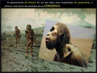 O aparecimento do homem foi um dos fatos mais importantes do quaternário, o
último e mais breve dos períodos da era CENOZOICA.
 
