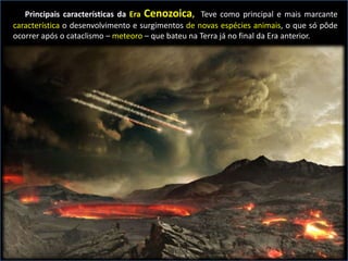 Principais características da Era Cenozoica, Teve como principal e mais marcante
característica o desenvolvimento e surgimentos de novas espécies animais, o que só pôde
ocorrer após o cataclismo – meteoro – que bateu na Terra já no final da Era anterior.
 