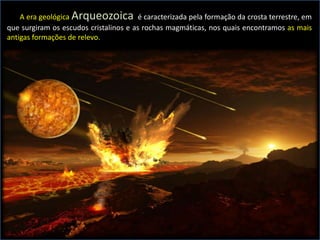 A era geológica Arqueozoica é caracterizada pela formação da crosta terrestre, em
que surgiram os escudos cristalinos e as rochas magmáticas, nos quais encontramos as mais
antigas formações de relevo.
 