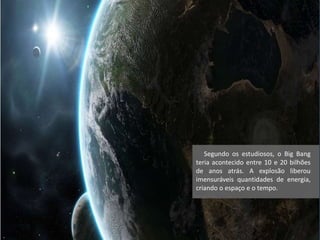 Segundo os estudiosos, o Big Bang
teria acontecido entre 10 e 20 bilhões
de anos atrás. A explosão liberou
imensuráveis quantidades de energia,
criando o espaço e o tempo.
 
