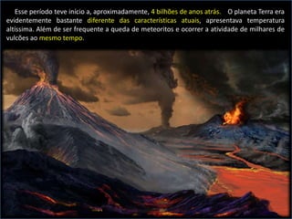 Esse período teve início a, aproximadamente, 4 bilhões de anos atrás. O planeta Terra era
evidentemente bastante diferente das características atuais, apresentava temperatura
altíssima. Além de ser frequente a queda de meteoritos e ocorrer a atividade de milhares de
vulcões ao mesmo tempo.
 