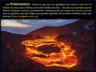 Era Proterozoica - Estima-se que essa era geológica teve início a cerca de 2,5
bilhões de anos atrás e findou-se há 550 milhões de anos. Durante esse período ocorreu
intensa atividade vulcânica, promovendo o deslocamento do magma do interior da Terra
para a superfície, que deu origem aos grandes depósitos de minerais metálicos, como, por
exemplo, ferro, manganês, ouro, etc.
 